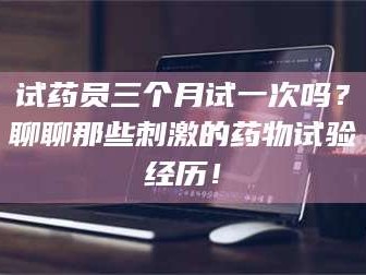 蚌埠试药员三个月试一次吗？聊聊那些刺激的药物试验经历！