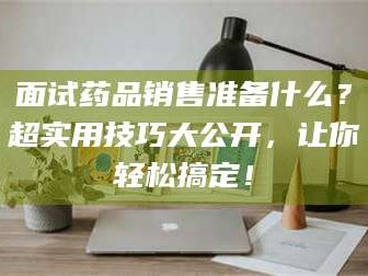 蚌埠面试药品销售准备什么？超实用技巧大公开，让你轻松搞定！