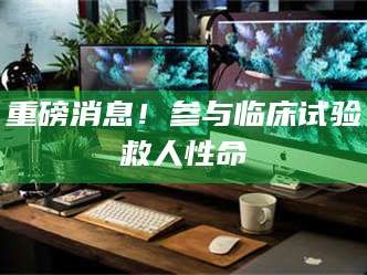 蚌埠重磅消息！参与临床试验救人性命