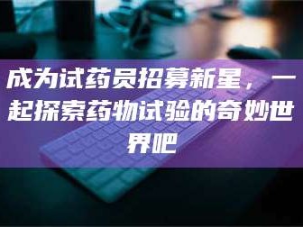 蚌埠成为试药员招募新星，一起探索药物试验的奇妙世界吧