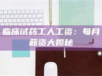 蚌埠临床试药工人工资：每月薪资大揭秘