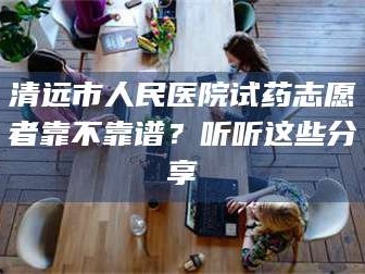 蚌埠清远市人民医院试药志愿者靠不靠谱？听听这些分享