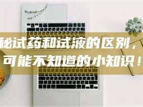 蚌埠揭秘试药和试液的区别，你可能不知道的小知识！