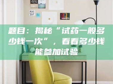 蚌埠题目：揭秘“试药一般多少钱一次”，看看多少钱能参加试验