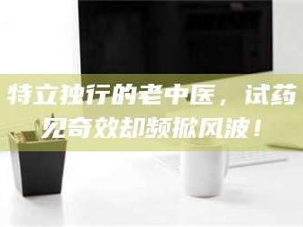 蚌埠特立独行的老中医，试药见奇效却频掀风波！