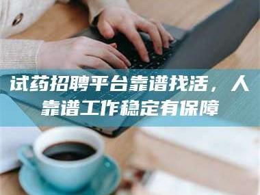 蚌埠试药招聘平台靠谱找活，人靠谱工作稳定有保障