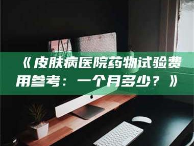 蚌埠《皮肤病医院药物试验费用参考：一个月多少？》