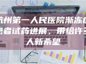 蚌埠杭州第一人民医院渐冻症患者试药进展，带给许多人新希望
