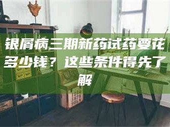 蚌埠银屑病三期新药试药要花多少钱？这些条件得先了解