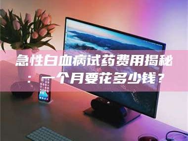 蚌埠急性白血病试药费用揭秘：一个月要花多少钱？