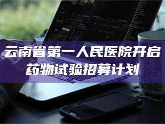 蚌埠云南省第一人民医院开启药物试验招募计划