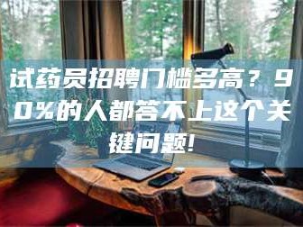 蚌埠试药员招聘门槛多高？90%的人都答不上这个关键问题!
