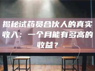 蚌埠揭秘试药员合伙人的真实收入：一个月能有多高的收益？