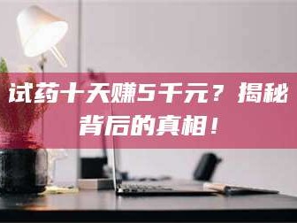 蚌埠试药十天赚5千元？揭秘背后的真相！