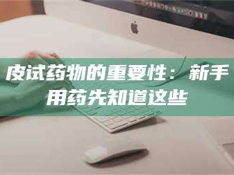 蚌埠皮试药物的重要性：新手用药先知道这些