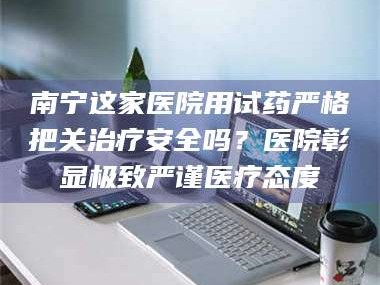 蚌埠南宁这家医院用试药严格把关***安全吗？医院彰显极致严谨医疗态度