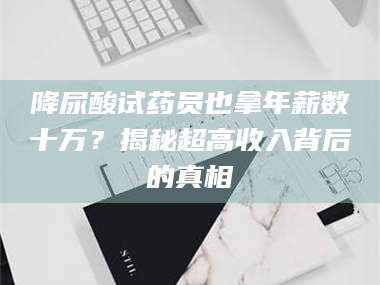 蚌埠降尿酸试药员也拿年薪数十万？揭秘超高收入背后的真相