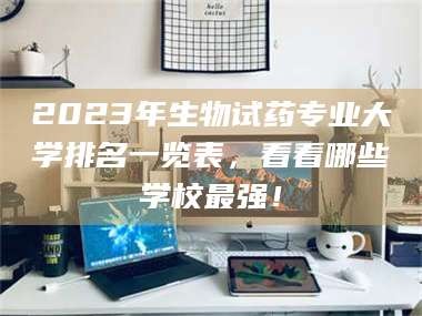 蚌埠2023年生物试药专业大学排名一览表，看看哪些学校最强！