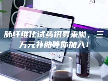 蚌埠肺纤维化试药招募来啦，三万元补助等你加入！