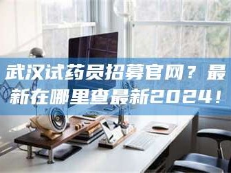 蚌埠武汉试药员招募官网？最新在哪里查最新2024！