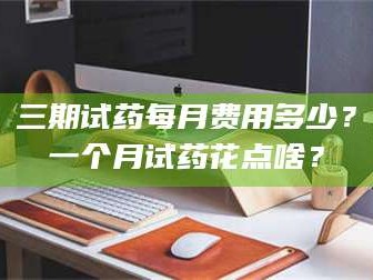 蚌埠三期试药每月费用多少？一个月试药花点啥？