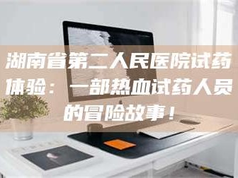 蚌埠湖南省第二人民医院试药体验：一部热血试药人员的冒险故事！