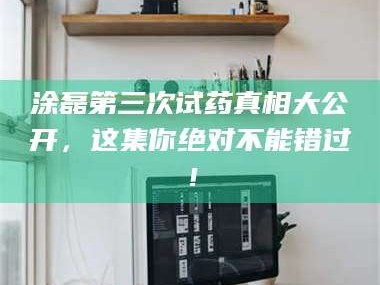 蚌埠涂磊第三次试药真相大公开，这集你绝对不能错过！