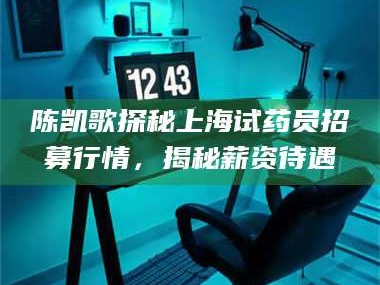 蚌埠陈凯歌探秘上海试药员招募行情，揭秘薪资待遇