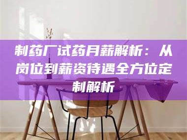 蚌埠制药厂试药月薪解析：从岗位到薪资待遇全方位定制解析