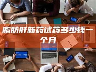 蚌埠脂肪肝新药试药多少钱一个月