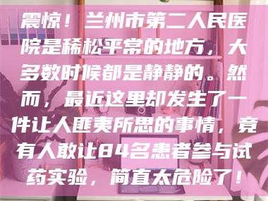 蚌埠震惊！兰州市第二人民医院是稀松平常的地方，大多数时候都是静静的。然而，最近这里却发生了一件让人匪夷所思的事情，竟有人敢让84名患者参与试药实验，简直太危险了！