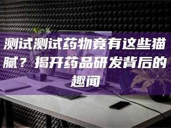 蚌埠测试测试药物竟有这些猫腻？揭开药品研发背后的趣闻
