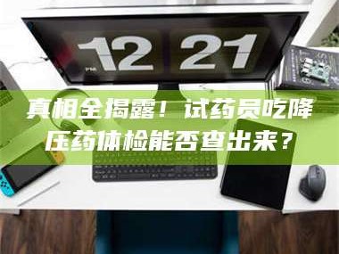 蚌埠真相全揭露！试药员吃降压药体检能否查出来？