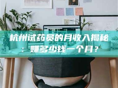 蚌埠杭州试药员的月收入揭秘：赚多少钱一个月？