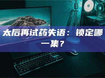 蚌埠太后再试药失语：锁定哪一集？