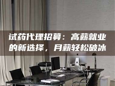 蚌埠试药代理招募：高薪就业的新选择，月薪轻松破冰