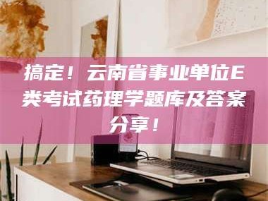 蚌埠搞定！云南省事业单位E类考试药理学题库及答案分享！