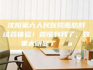 蚌埠沈阳第六人民医院脂肪肝试药体验！震惊到我了，效果太明显了💪