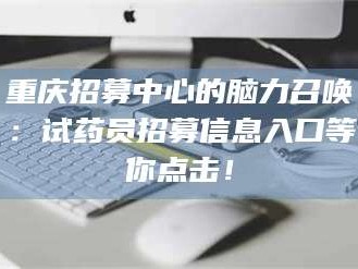 蚌埠重庆招募中心的脑力召唤：试药员招募信息入口等你点击！