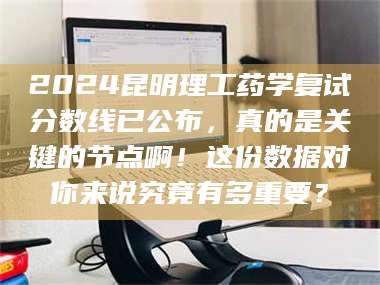 蚌埠2024昆明理工药学复试分数线已公布，真的是关键的节点啊！这份数据对你来说究竟有多重要？ 第1张