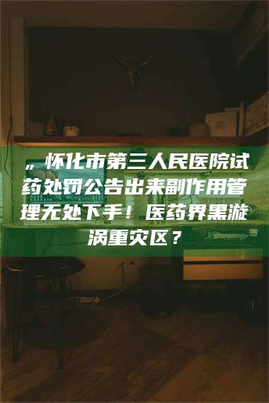 蚌埠„怀化市第三人民医院试药处罚公告出来副作用管理无处下手！医药界黑漩涡重灾区？ 第1张