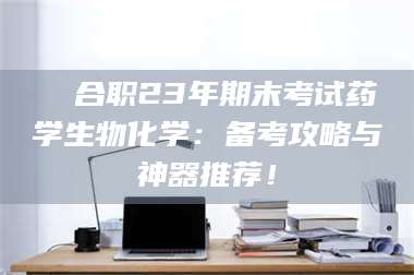 蚌埠❚ 合职23年期末考试药学生物化学：备考攻略与神器推荐！ 第1张