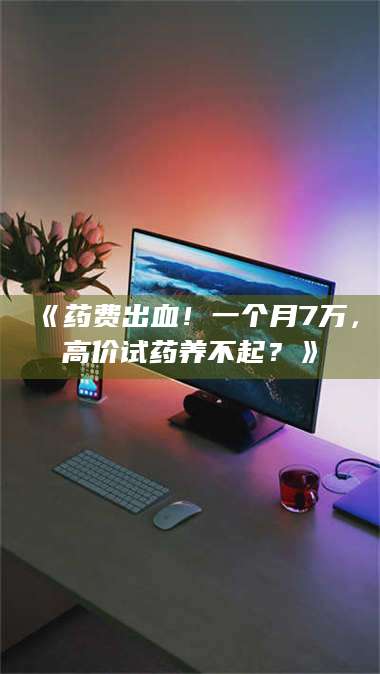 蚌埠《药费出血！一个月7万，高价试药养不起？》 第1张