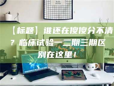 蚌埠【标题】谁还在傻傻分不清？临床试验一二期三期区别在这里！ 第1张