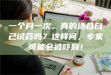蚌埠一个月一次，真的适合自己试药吗？这样问，专家可能会被吓到！ 第1张