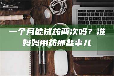 蚌埠一个月能试药两次吗？准妈妈用药那些事儿 第1张
