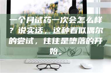 蚌埠一个月试药一次会怎么样？说实话，这种看似偶尔的尝试，往往是堕落的开始。 第1张