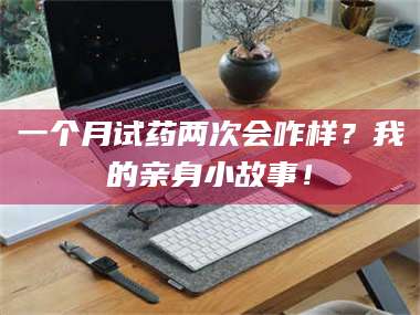 蚌埠一个月试药两次会咋样？我的亲身小故事！ 第1张