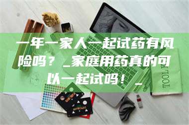 蚌埠一年一家人一起试药有风险吗？_家庭用药真的可以一起试吗！_ 第1张