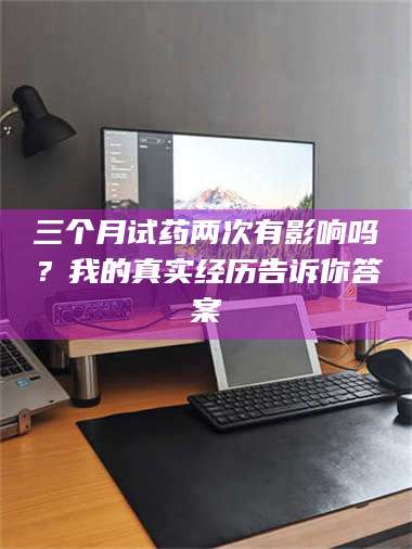 蚌埠三个月试药两次有影响吗？我的真实经历告诉你答案 第1张